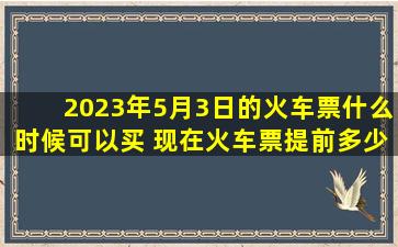 2023年5月3日的火车票什么时候可以买 现在火车票提前多少天可以购买